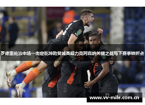 罗德里统治中场一击定乾坤助曼城英超力克阿森纳关键之战写下赛季转折点